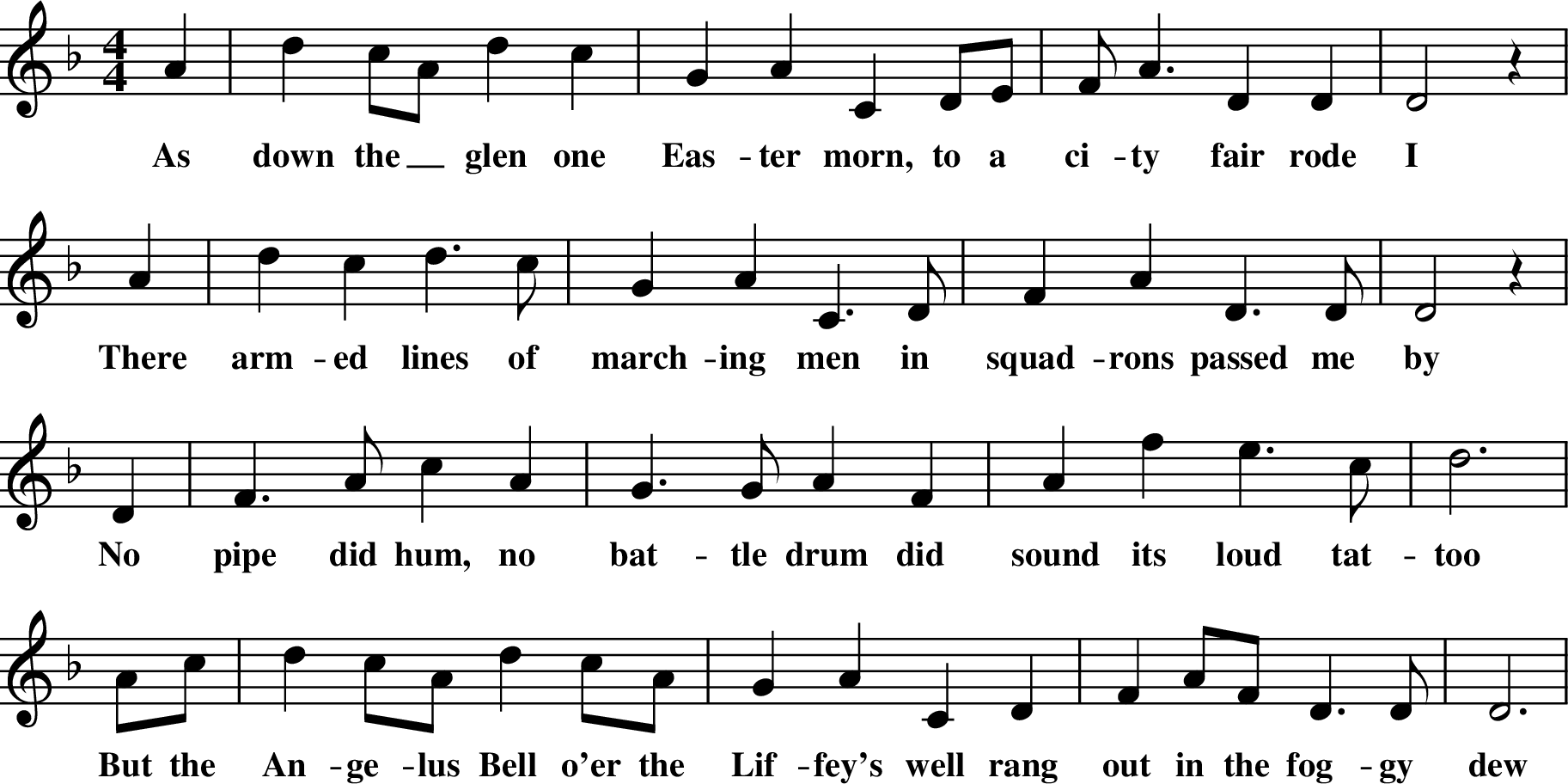 
X: 1
M:4/4
L:1/8
K:Dm
A2| d2 cA d2 c2 | G2 A2 C2 DE | FA3 D2 D2 | D4 z2 |
w: As down the_ glen one Eas-ter morn, to a ci-ty fair rode I
A2 |d2 c2 d3 c |G2 A2 C3 D | F2A2 D3 D | D4 z2 |
w: There arm-ed lines of march-ing men in squad-rons passed me by
\
D2 | F3 A c2 A2 | G3 G A2 F2 | A2 f2 e3 c | d6 |
w: No pipe did hum, no bat-tle drum did sound its loud tat-too
Ac | d2 cA d2 cA | G2 A2 C2 D2 | F2 AF D3 D | D6 |
w: But the An-ge-lus Bell o'er the Lif-fey's well rang out in the fog-gy dew
