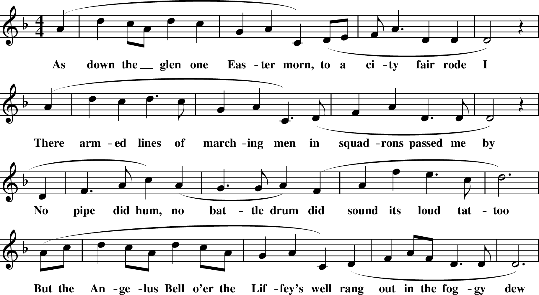 
X: 1
M:4/4
L:1/8
K:Dm
(A2| d2 cA d2 c2 | G2 A2 C2) (DE | FA3 D2 D2 | D4) z2 |
w: As down the_ glen one Eas-ter morn, to a ci-ty fair rode I
(A2 |d2 c2 d3 c |G2 A2 C3) (D | F2A2 D3 D | D4) z2 |
w: There arm-ed lines of march-ing men in squad-rons passed me by
\
*D2 | F3 A c2) (A2 | G3 G A2) (F2 | A2 f2 e3 c | d6) |
w: No pipe did hum, no bat-tle drum did sound its loud tat-too
(Ac | d2 cA d2 cA | G2 A2 C2) (D2 | F2 AF D3 D | D6) |
w: But the An-ge-lus Bell o'er the Lif-fey's well rang out in the fog-gy dew
